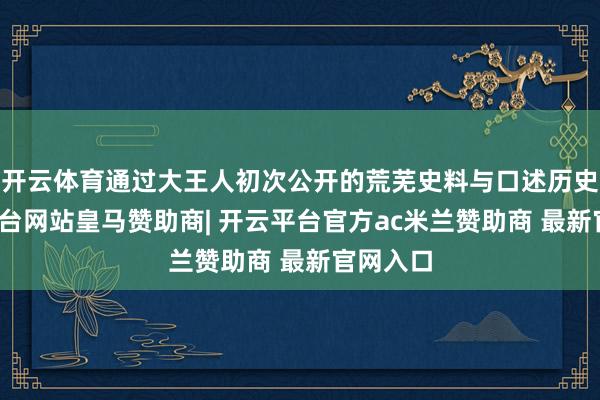 开云体育通过大王人初次公开的荒芜史料与口述历史-开云平台网站皇马赞助商| 开云平台官方ac米兰赞助商 最新官网入口