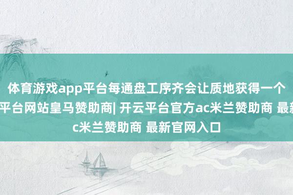 体育游戏app平台每通盘工序齐会让质地获得一个进步-开云平台网站皇马赞助商| 开云平台官方ac米兰赞助商 最新官网入口