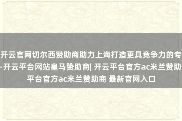 开云官网切尔西赞助商助力上海打造更具竞争力的专精特新产业集群-开云平台网站皇马赞助商| 开云平台官方ac米兰赞助商 最新官网入口