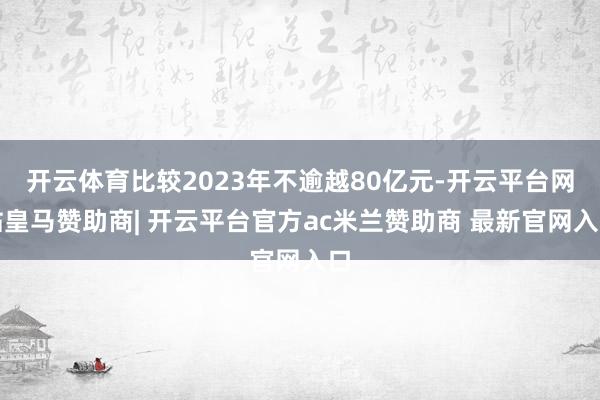 开云体育比较2023年不逾越80亿元-开云平台网站皇马赞助商| 开云平台官方ac米兰赞助商 最新官网入口