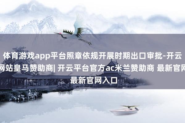体育游戏app平台照章依规开展时期出口审批-开云平台网站皇马赞助商| 开云平台官方ac米兰赞助商 最新官网入口