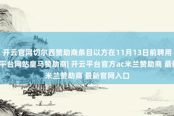 开云官网切尔西赞助商条目以方在11月13日前聘用花样-开云平台网站皇马赞助商| 开云平台官方ac米兰赞助商 最新官网入口