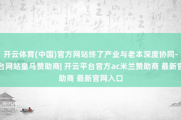 开云体育(中国)官方网站终了产业与老本深度协同-开云平台网站皇马赞助商| 开云平台官方ac米兰赞助商 最新官网入口