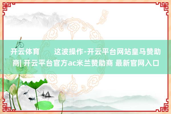 开云体育 这波操作-开云平台网站皇马赞助商| 开云平台官方ac米兰赞助商 最新官网入口