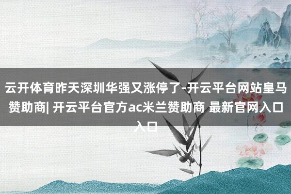 云开体育昨天深圳华强又涨停了-开云平台网站皇马赞助商| 开云平台官方ac米兰赞助商 最新官网入口