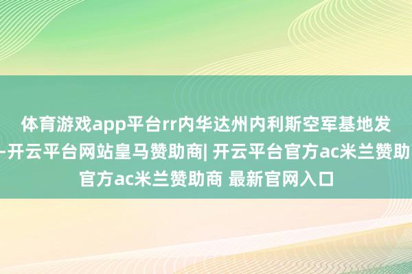 体育游戏app平台rr 内华达州内利斯空军基地发布的一份声明称-开云平台网站皇马赞助商| 开云平台官方ac米兰赞助商 最新官网入口