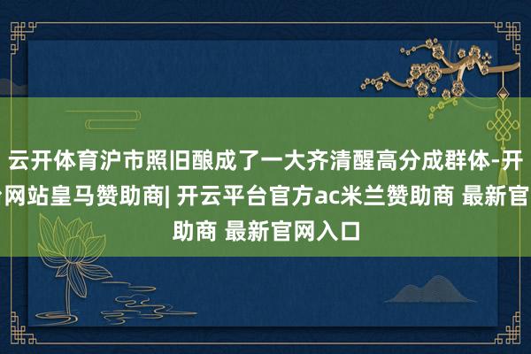 云开体育沪市照旧酿成了一大齐清醒高分成群体-开云平台网站皇马赞助商| 开云平台官方ac米兰赞助商 最新官网入口