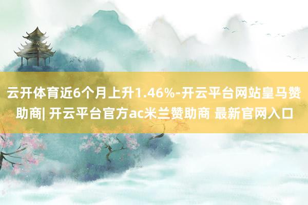 云开体育近6个月上升1.46%-开云平台网站皇马赞助商| 开云平台官方ac米兰赞助商 最新官网入口
