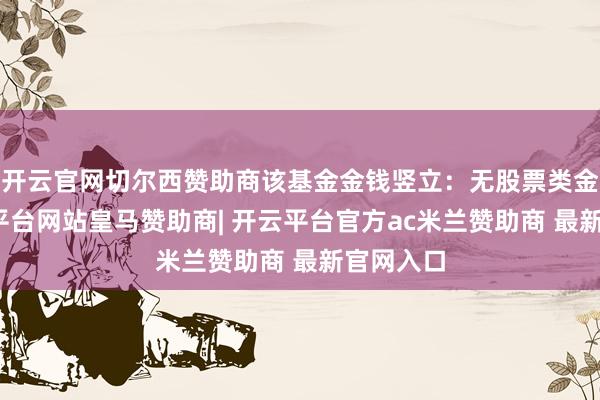 开云官网切尔西赞助商该基金金钱竖立:无股票类金钱-开云平台网站皇马赞助商| 开云平台官方ac米兰赞助商 最新官网入口