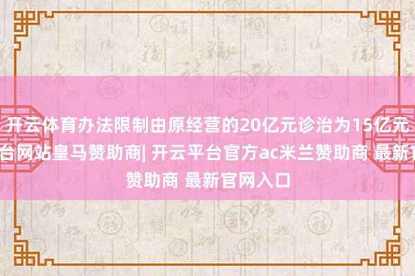 开云体育办法限制由原经营的20亿元诊治为15亿元-开云平台网站皇马赞助商| 开云平台官方ac米兰赞助商 最新官网入口