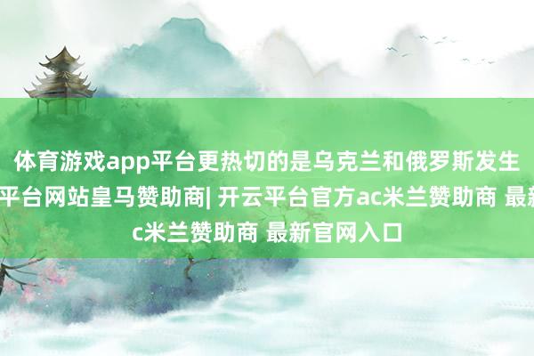 体育游戏app平台更热切的是乌克兰和俄罗斯发生冲破-开云平台网站皇马赞助商| 开云平台官方ac米兰赞助商 最新官网入口