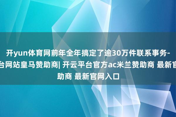开yun体育网前年全年搞定了逾30万件联系事务-开云平台网站皇马赞助商| 开云平台官方ac米兰赞助商 最新官网入口