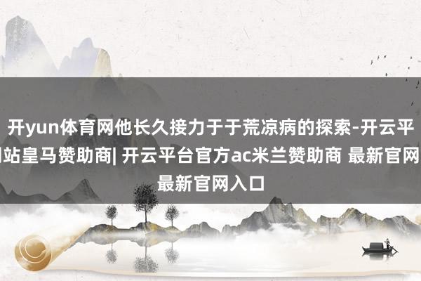 开yun体育网他长久接力于于荒凉病的探索-开云平台网站皇马赞助商| 开云平台官方ac米兰赞助商 最新官网入口