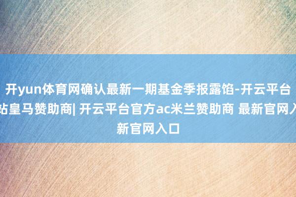 开yun体育网确认最新一期基金季报露馅-开云平台网站皇马赞助商| 开云平台官方ac米兰赞助商 最新官网入口