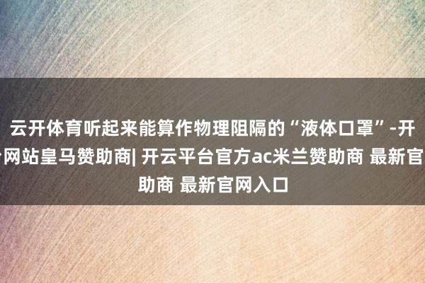 云开体育听起来能算作物理阻隔的“液体口罩”-开云平台网站皇马赞助商| 开云平台官方ac米兰赞助商 最新官网入口