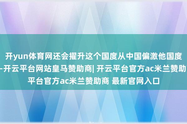 开yun体育网还会擢升这个国度从中国偏激他国度入口家具的价钱-开云平台网站皇马赞助商| 开云平台官方ac米兰赞助商 最新官网入口