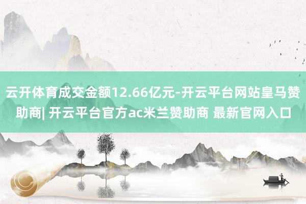 云开体育成交金额12.66亿元-开云平台网站皇马赞助商| 开云平台官方ac米兰赞助商 最新官网入口