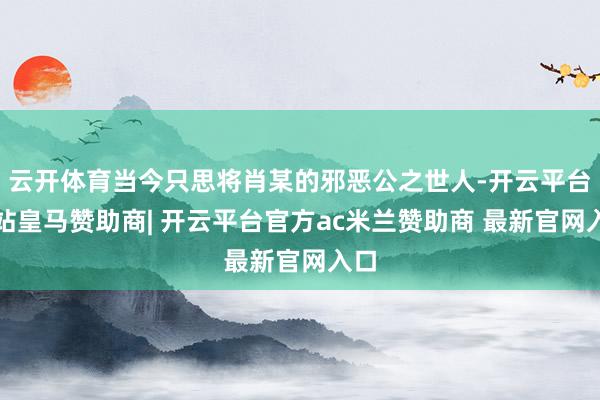 云开体育当今只思将肖某的邪恶公之世人-开云平台网站皇马赞助商| 开云平台官方ac米兰赞助商 最新官网入口