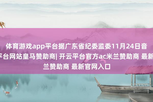 体育游戏app平台据广东省纪委监委11月24日音书-开云平台网站皇马赞助商| 开云平台官方ac米兰赞助商 最新官网入口