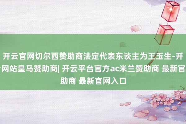 开云官网切尔西赞助商法定代表东谈主为王玉生-开云平台网站皇马赞助商| 开云平台官方ac米兰赞助商 最新官网入口