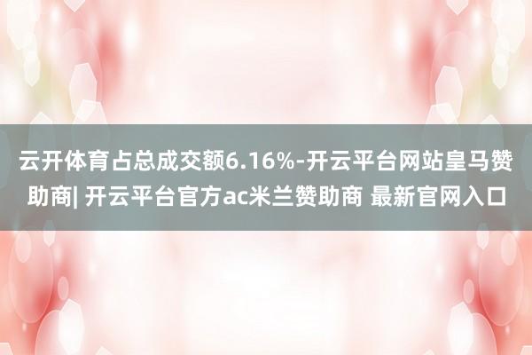 云开体育占总成交额6.16%-开云平台网站皇马赞助商| 开云平台官方ac米兰赞助商 最新官网入口