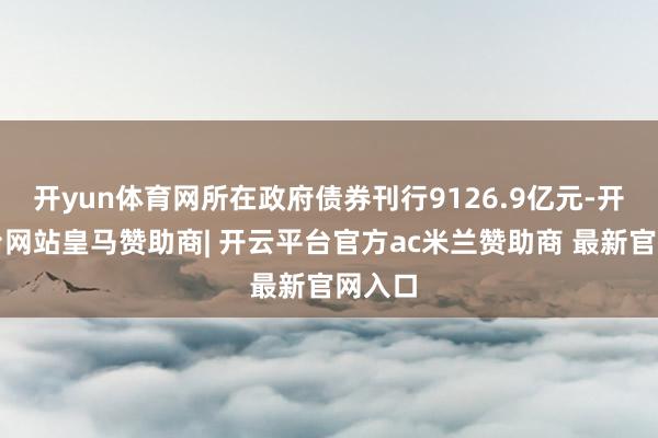 开yun体育网所在政府债券刊行9126.9亿元-开云平台网站皇马赞助商| 开云平台官方ac米兰赞助商 最新官网入口