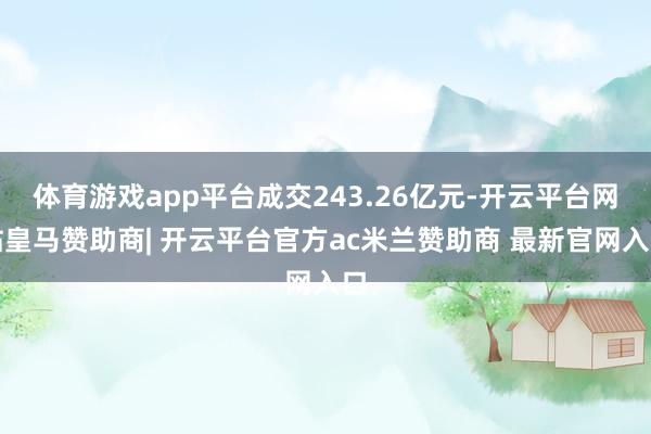 体育游戏app平台成交243.26亿元-开云平台网站皇马赞助商| 开云平台官方ac米兰赞助商 最新官网入口