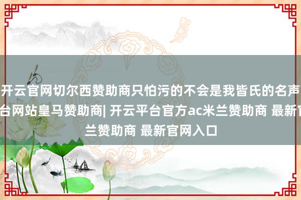 开云官网切尔西赞助商只怕污的不会是我皆氏的名声-开云平台网站皇马赞助商| 开云平台官方ac米兰赞助商 最新官网入口