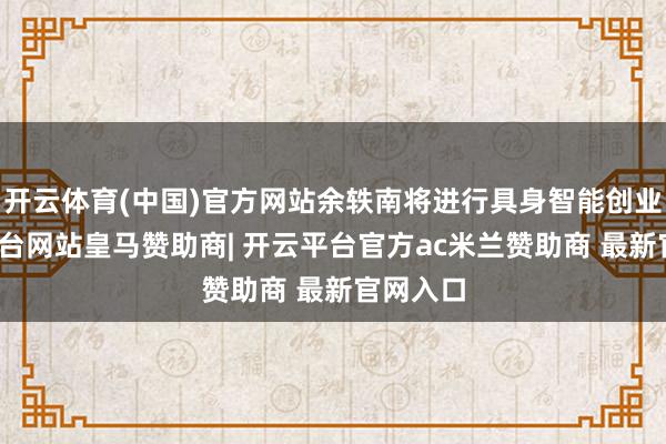 开云体育(中国)官方网站余轶南将进行具身智能创业-开云平台网站皇马赞助商| 开云平台官方ac米兰赞助商 最新官网入口