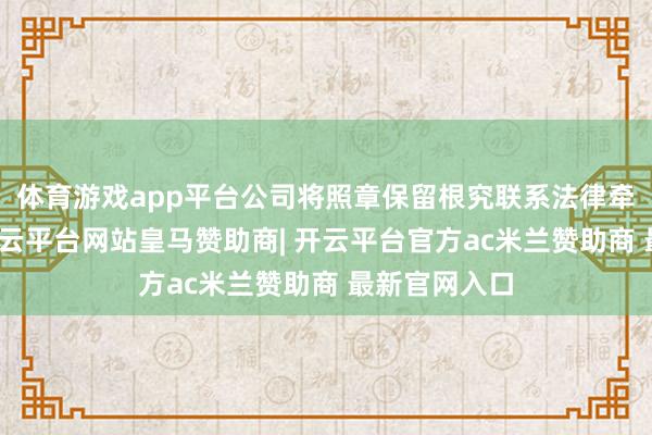 体育游戏app平台公司将照章保留根究联系法律牵扯的职权-开云平台网站皇马赞助商| 开云平台官方ac米兰赞助商 最新官网入口