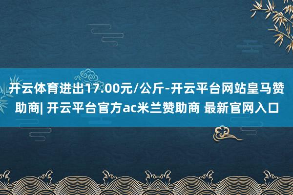 开云体育进出17.00元/公斤-开云平台网站皇马赞助商| 开云平台官方ac米兰赞助商 最新官网入口