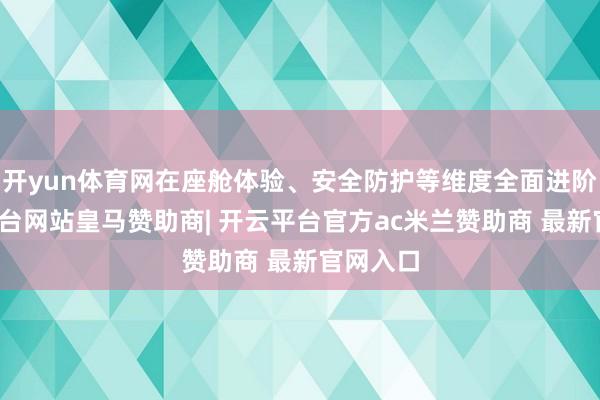 开yun体育网在座舱体验、安全防护等维度全面进阶-开云平台网站皇马赞助商| 开云平台官方ac米兰赞助商 最新官网入口