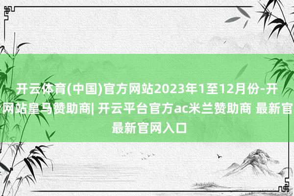 开云体育(中国)官方网站2023年1至12月份-开云平台网站皇马赞助商| 开云平台官方ac米兰赞助商 最新官网入口