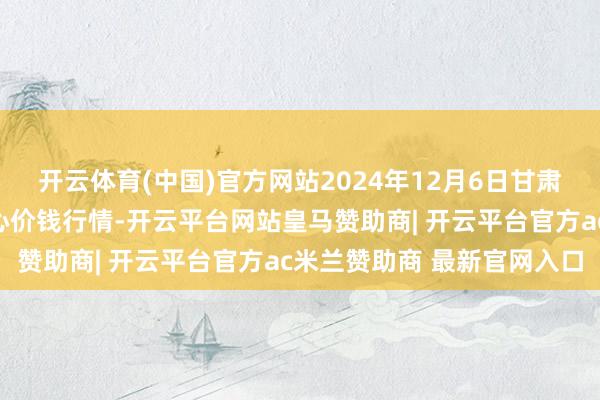 开云体育(中国)官方网站2024年12月6日甘肃武山县蔬菜产业发展中心价钱行情-开云平台网站皇马赞助商| 开云平台官方ac米兰赞助商 最新官网入口