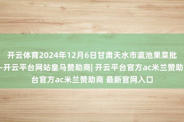 开云体育2024年12月6日甘肃天水市瀛池果菜批发商场价钱行情-开云平台网站皇马赞助商| 开云平台官方ac米兰赞助商 最新官网入口