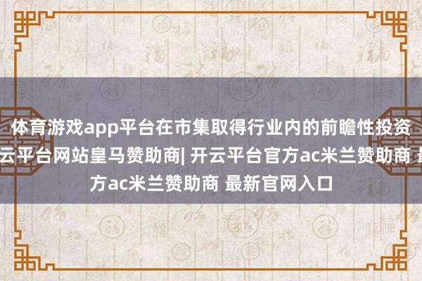 体育游戏app平台在市集取得行业内的前瞻性投资计策启发-开云平台网站皇马赞助商| 开云平台官方ac米兰赞助商 最新官网入口