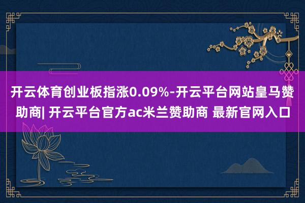 开云体育创业板指涨0.09%-开云平台网站皇马赞助商| 开云平台官方ac米兰赞助商 最新官网入口
