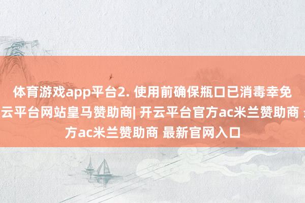 体育游戏app平台2. 使用前确保瓶口已消毒幸免沾污药品 -开云平台网站皇马赞助商| 开云平台官方ac米兰赞助商 最新官网入口