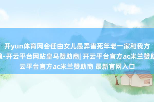 开yun体育网会任由女儿愚弄害死年老一家和我方老娘？说他冷眼狼-开云平台网站皇马赞助商| 开云平台官方ac米兰赞助商 最新官网入口