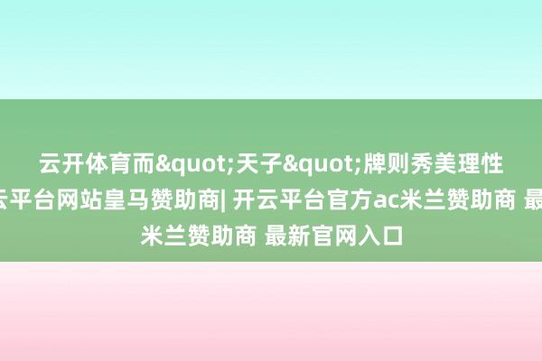 云开体育而"天子"牌则秀美理性和巨擘-开云平台网站皇马赞助商| 开云平台官方ac米兰赞助商 最新官网入口