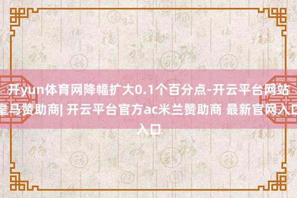 开yun体育网降幅扩大0.1个百分点-开云平台网站皇马赞助商| 开云平台官方ac米兰赞助商 最新官网入口