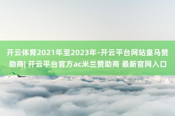开云体育2021年至2023年-开云平台网站皇马赞助商| 开云平台官方ac米兰赞助商 最新官网入口