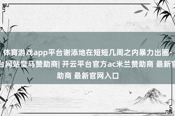 体育游戏app平台谢添地在短短几周之内暴力出圈-开云平台网站皇马赞助商| 开云平台官方ac米兰赞助商 最新官网入口