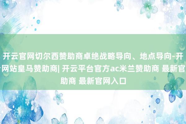 开云官网切尔西赞助商卓绝战略导向、地点导向-开云平台网站皇马赞助商| 开云平台官方ac米兰赞助商 最新官网入口