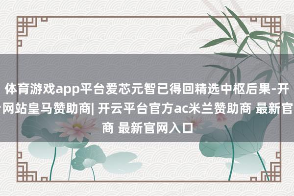 体育游戏app平台爱芯元智已得回精选中枢后果-开云平台网站皇马赞助商| 开云平台官方ac米兰赞助商 最新官网入口