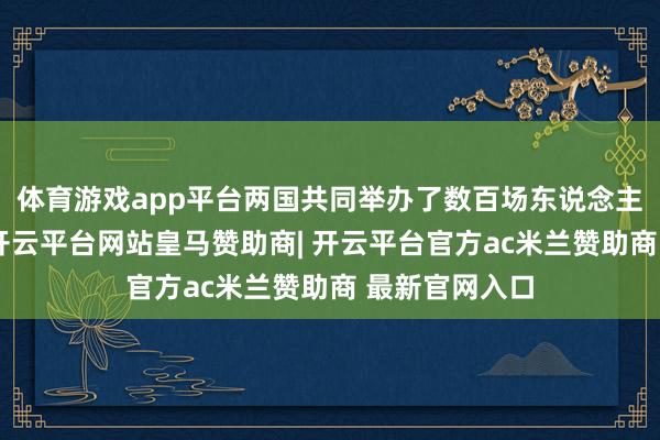 体育游戏app平台两国共同举办了数百场东说念主文调换活动-开云平台网站皇马赞助商| 开云平台官方ac米兰赞助商 最新官网入口