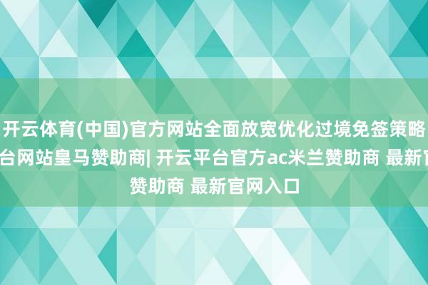 开云体育(中国)官方网站全面放宽优化过境免签策略-开云平台网站皇马赞助商| 开云平台官方ac米兰赞助商 最新官网入口