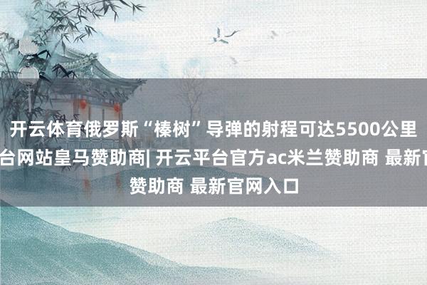 开云体育俄罗斯“榛树”导弹的射程可达5500公里-开云平台网站皇马赞助商| 开云平台官方ac米兰赞助商 最新官网入口