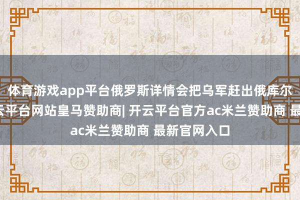 体育游戏app平台俄罗斯详情会把乌军赶出俄库尔斯克州-开云平台网站皇马赞助商| 开云平台官方ac米兰赞助商 最新官网入口