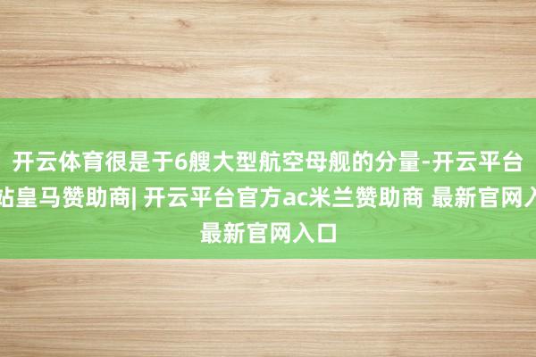 开云体育很是于6艘大型航空母舰的分量-开云平台网站皇马赞助商| 开云平台官方ac米兰赞助商 最新官网入口